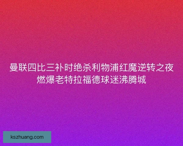 曼联四比三补时绝杀利物浦红魔逆转之夜燃爆老特拉福德球迷沸腾城