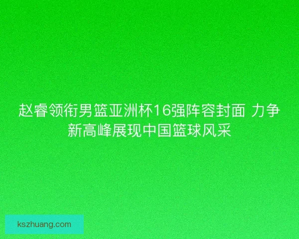 赵睿领衔男篮亚洲杯16强阵容封面 力争新高峰展现中国篮球风采