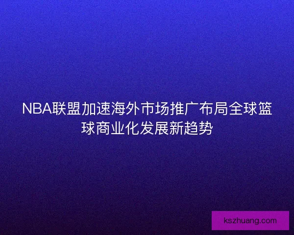 NBA联盟加速海外市场推广布局全球篮球商业化发展新趋势