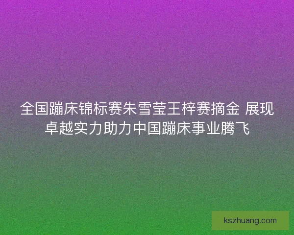 全国蹦床锦标赛朱雪莹王梓赛摘金 展现卓越实力助力中国蹦床事业腾飞