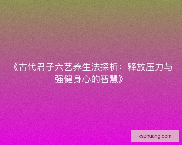 《古代君子六艺养生法探析：释放压力与强健身心的智慧》