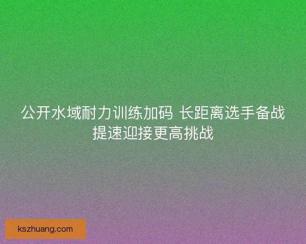 公开水域耐力训练加码 长距离选手备战提速迎接更高挑战
