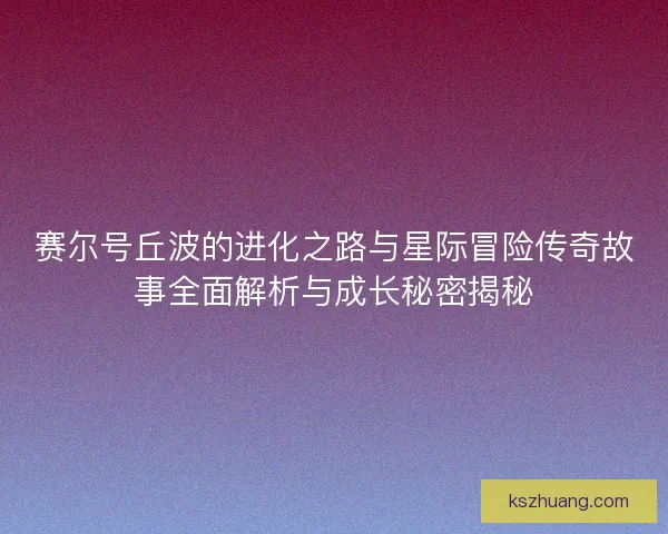 赛尔号丘波的进化之路与星际冒险传奇故事全面解析与成长秘密揭秘