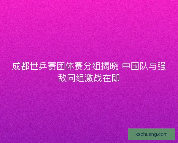成都世乒赛团体赛分组揭晓 中国队与强敌同组激战在即